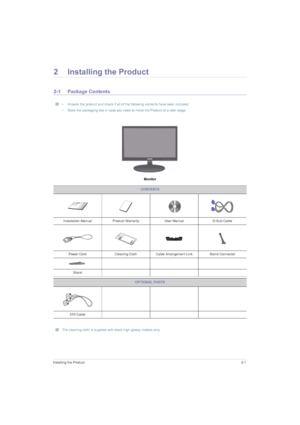 Page 13Installing the Product2-1
2 Installing the Product
2-1 Package Contents
 • Unpack the product and check if all of the following contents have been included.
• Store the packaging box in case you need to move the Product at a later stage.
 
Monitor
 The cleaning cloth is supplied with black high-glossy models only. 
CONTENTS
Installation Manual Product Warranty User Manual D-Sub Cable
Power Cord Cleaning Cloth Cable Arrangement Link Stand Connector
Stand
OPTIONAL PARTS
DVI Cable
 