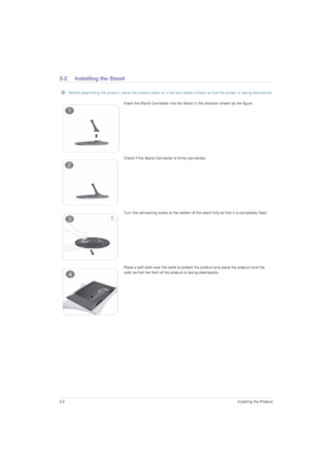 Page 142-2Installing the Product
2-2 Installing the Stand
 Before assembling the product, place the product down on a flat and stable surface so that the screen is facing downwards. 
Insert the Stand Connector into the Stand in the direction shown by the figure.
Check if the Stand Connector is firmly connected.
Turn the connecting screw at the bottom of the stand fully so that it is completely fixed.
Place a soft cloth over the table to protect the product and place the product onto the 
cloth so that the front...