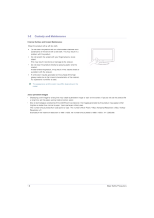 Page 61-2Major Safety Precautions
1-2 Custody and Maintenance
External Surface and Screen Maintenance
About persistent images
• Displaying a still image for a long time may create a persistent image or stain on the screen. If you do not use the product for 
a long time, set the power-saving mode or screen saver.
• Due to technological constraints of the LCD Panel manufacturer, the images generated by this product may appear either 
brighter or darker than normal by appr. 1ppm (parts per million) pixel.
The...