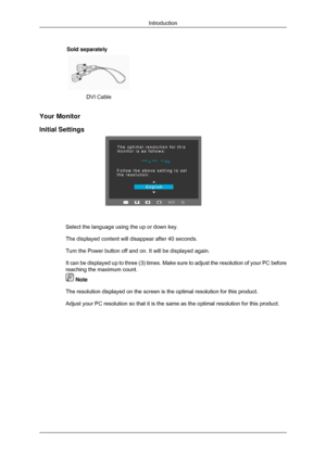 Page 11Sold separately
 
 
DVI Cable   
Your Monitor
Initial Settings
Select the language using the up or down key.
The displayed content will disappear after 40 seconds.
Turn the Power button off and on. It will be displayed again.
It can be displayed up to three (3) times. Make sure to adjust the res\
olution of your PC before
reaching the maximum count.  Note
The resolution displayed on the screen is the optimal resolution for thi\
s product.
Adjust your PC resolution so that it is the same as the optimal...