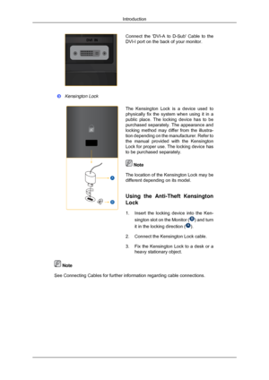 Page 14Connect the DVI-A to D-Sub Cable to the
DVI-I port on the back of your monitor.
Kensington Lock
The Kensington Lock is a device used to
physically fix the system when using it in a
public place. The locking device has to be
purchased separately. The appearance and
locking method may differ from the illustra-
tion depending on the manufacturer. Refer to
the manual provided with the Kensington
Lock for proper use. The locking device has
to be purchased separately.  Note
The location of the Kensington Lock...