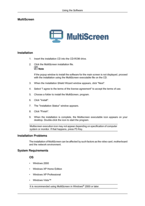 Page 28MultiScreen
Installation
1. Insert the installation CD into the CD-ROM drive.
2.Click the MultiScreen installation file.  Note
If the popup window to install the software for the main screen is not d\
isplayed, proceed
with the installation using the MultiScreen executable file on the CD.
3. When the Installation Shield Wizard window appears, click Next.
4. Select I agree to the terms of the license agreement to accept the ter\
ms of use.
5.
Choose a folder to install the MultiScreen‚ program.
6. Click...