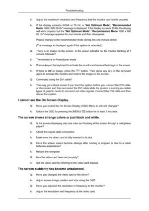 Page 47A: Adjust the maximum resolution and frequency that the monitor can handle \
properly.
A:
If the display exceeds SXGA or 75 Hz, a Not Optimum Mode, Recommended
Mode 1600 x 900 60 Hz message is displayed. If the display exceeds 85 Hz, t\
he display
will work properly but the  Not Optimum Mode, Recommended Mode 1600 x 900
60 Hz message appears for one minute and then disappears.
Please change to the recommended mode during this one-minute period.
(The message is displayed again if the system is rebooted.)...