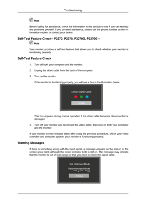 Page 50 Note
Before calling for assistance, check the information in this section to \
see if you can remedy
any problems yourself. If you do need assistance, please call the phone number on the In-
formation section or contact your dealer .
Self-Test Feature Check-- P2270, P2370, P2270G, P2370G --  Note
Your monitor provides a self test feature that allows you to check wheth\
er your monitor is
functioning properly.
Self-Test Feature Check 1. Turn off both your computer and the monitor.
2.Unplug the video...