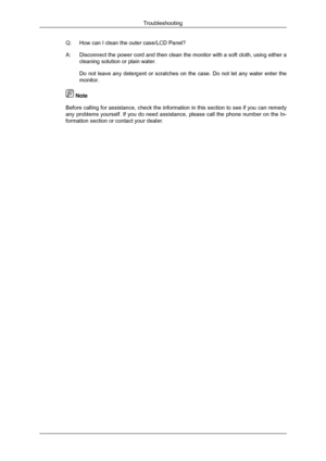 Page 55Q: How can I clean the outer case/LCD Panel?
A:
Disconnect the power cord and then clean the monitor with a soft cloth, \
using either a
cleaning solution or plain water.
Do not leave any detergent or scratches on the case. Do not let any wate\
r enter the
monitor.  Note
Before calling for assistance, check the information in this section to \
see if you can remedy
any problems yourself. If you do need assistance, please call the phone number on the In-
formation section or contact your dealer ....