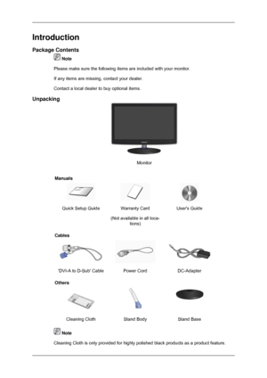 Page 10Introduction
Package Contents
 Note
Please make sure the following items are included with your monitor.
If any items are missing, contact your dealer.
Contact a local dealer  to buy optional items.
Unpacking Monitor
Manuals Quick Setup Guide Warranty Card
(Not available in all loca-tions) Users Guide
Cables DVI-A to D-Sub Cable Power Cord
DC-Adapter
Others Cleaning Cloth
Stand BodyStand Base  Note
Cleaning Cloth is only provided for highly polished black products as a \
product feature. 