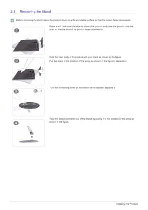 Page 142-3Installing the Product
2-3 Removing the Stand
 Before removing the stand, place the product down on a flat and stable surface so that the screen faces downwards. 
Place a soft cloth over the table to protect the product and place the product onto the 
cloth so that the front of the product faces downwards.
Hold the main body of the product with your hand as shown by the figure. 
Pull the stand in the direction of the arrow as shown in the figure to separate it.
Turn the connecting screw at the bottom...