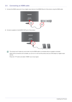 Page 162-5Installing the Product
2-5 Connecting an HDMI cable
1.Connect the HDMI output port of your  digital output device to the [HDMI IN] por t of the product using the HDMI cable.
2. Connect a speaker to the [AUDIO OUT] port of the product.
 This product wont make any sound when only the  HDMI cable is connected without a speaker connected.
When all the connections are complete, you can turn on and  use the product and your DVD player (or digital output 
device).
Press the   button and select  as an input...