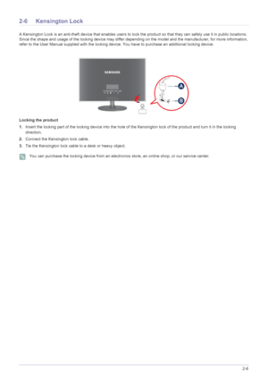 Page 17Installing the Product2-6
2-6 Kensington Lock
A Kensington Lock is an anti-theft device that enables users to lock the product so  that they can safely use it in public locations. 
Since the shape and usage of the locking device may differ depending on the model and the manufacturer, for more information, 
refer to the User Manual supplied with the locking device. You have to purchase an additional locking device.
Locking the product
1. Insert the locking part of the locking device into the hole of the...