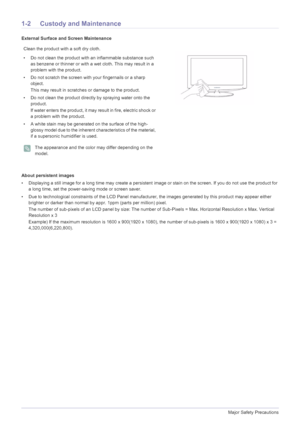 Page 41-2Major Safety Precautions
1-2 Custody and Maintenance
External Surface and Screen Maintenance
About persistent images
• Displaying a still image for a long time may create a persistent image or stain on the screen. If you do not use the product for 
a long time, set the power-saving mode or screen saver.
• Due to technological constraints of the LCD Panel manufacture r, the images generated by this product may appear either 
brighter or darker than normal by appr. 1ppm (parts per million) pixel.
The...