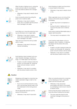 Page 9Major Safety Precautions1-3
 Caution
When thunder or lighting occurs, unplug the 
power cord and under no circumstance 
touch the antenna cable as this is danger-
ous.
• Otherwise, it may result in electric shock 
or fire.Avoid dropping an object over the product 
or cause impact to the product.
• Otherwise, it may resu lt in electric shock 
or fire.
Avoid moving the product by pulling the 
power cord or antenna cable.
• Otherwise, it may result in electric  shock, fire or a pr oblem with the product...