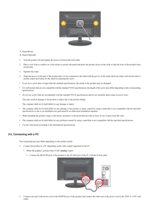 Page 11A. Stand Mount
B. Stand (Optional)
1. Turn the product off and unplug the power cord from the wall outlet.
2. Place a soft cloth or cushion on a flat surface to protect the panel and\
 place the product down on the cloth so that the front of the product fa\
ces
downwards.
3. Separate the stand.
4. Align the groove of the part of the product that is to be connected to t\
he stand with the groove in the stand (desk-top stand, wall mount stand\
 or
another stand) and firmly fix the stand by fastening the...