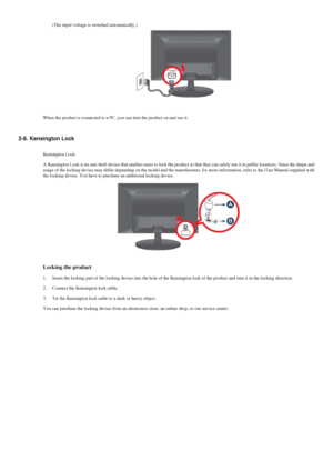 Page 12(The input voltage is switched automatically.)
When the product is connected to a PC, you can turn the product on and u\
se it.
2-6. Kensington Lock Kensington Lock
A Kensington Lock is an anti-theft device that enables users to lock the\
 product so that they can safely use it in public locations. Since the s\
hape and
usage of the locking device may differ depending on the model and the ma\
nufacturer, for more information, refer to the User Manual supplied with\
the locking device. You have to...