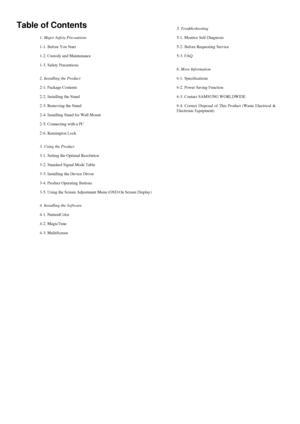 Page 29Table of Contents
1. Major Safety Precautions
1-1. Before You Start
1-2. Custody and Maintenance
1-3. Safety Precautions
2. Installing the Product
2-1. Package Contents
2-2. Installing the Stand
2-3. Removing the Stand
2-4. Installing Stand for Wall Mount
2-5. Connecting with a PC
2-6. Kensington Lock
3. Using the Product
3-1. Setting the Optimal Resolution
3-2. Standard Signal Mode Table
3-3. Installing the Device Driver
3-4. Product Operating Buttons
3-5. Using the Screen Adjustment Menu (OSD:On Screen...