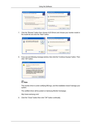 Page 227.
Click the Browse button then choose A:(D:\Driver) and choose your m\
onitor model in
the model list and click the Next button. 8.
If you can see following message window, then click the Continue Anyway\
 button. Then
click OK button.  
 Note
This monitor driver is under certifying MS logo, and this installation d\
oesnt damage your
system.
The certified driver will be posted on Samsung Monitor homepage.
http://www.samsung.com/
9. Click the Close button then click OK button continually. Using the...