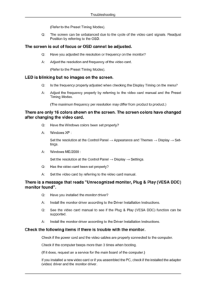 Page 48(Refer to the Preset Timing Modes).
Q: The screen can be unbalanced due to the cycle of the video card signals.\
 Readjust
Position by referring to the OSD.
The screen is out of focus or OSD cannot be adjusted. Q: Have you adjusted the resolution or frequency on the monitor?
A: Adjust the resolution and frequency of the video card.(Refer to the Preset Timing Modes).
LED is blinking but no images on the screen. Q:
Is the frequency properly adjusted when checking the Display Timing on t\
he menu?
A: Adjust...