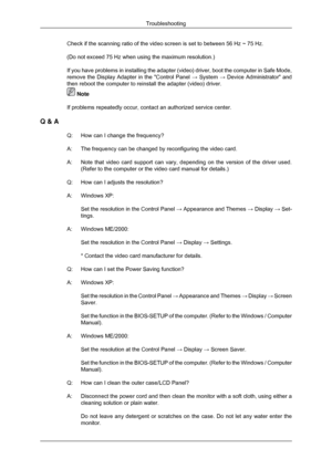 Page 49Check if the scanning ratio of the video screen is set to between 56 Hz \
~ 75 Hz.
(Do not exceed 75 Hz when using the maximum resolution.)
If you have problems in installing the adapter (video) driver, boot th\
e computer in Safe Mode,
remove the Display Adapter in the Control Panel 
→ System → Device Administrator and
then reboot the computer to reinstall the adapter (video) driver.  Note
If problems repeatedly occur, contact an authorized service center.
Q & A Q:How can I change the frequency?
A:
The...