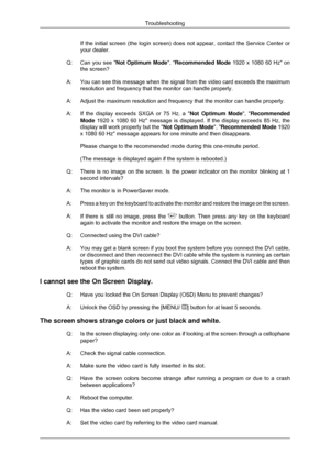 Page 52If the initial screen (the login screen) does not appear, contact the Service Center or
your dealer.
Q: Can you see  Not Optimum Mode, Recommended Mode 1920 x 1080 60 Hz on
the screen?
A: You can see this message when the signal from the video card exceeds the\
 maximum
resolution and frequency that the monitor can handle properly.
A: Adjust the maximum resolution and frequency that the monitor can handle \
properly.
A: If the display exceeds SXGA or 75 Hz, a Not Optimum Mode
, Recommended
Mode 1920 x...
