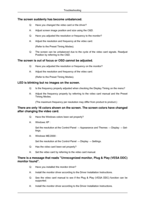 Page 53The screen suddenly has become unbalanced.
Q: Have you changed the video card or the driver?
A:Adjust screen image position and size using the OSD.
Q:
Have you adjusted the resolution or frequency to the monitor?
A: Adjust the resolution and frequency at the video card. (Refer to the Preset Timing Modes).
Q: The screen can be unbalanced due to the cycle of the video card signals.\
 Readjust
Position by referring to the OSD.
The screen is out of focus or OSD cannot be adjusted. Q: Have you adjusted the...