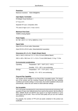 Page 59Resolution
Maximum resolution
1920x1080@60Hz
Input Signal, Terminated
DVI(Digital Visual Interface)- I
0.7 Vp-p ±5 %
Separate H/V sync, Composite, SOG
TTL level (V high ≥ 2.0 V, V low ≤ 0.8 V)
Maximum Pixel Clock
164MHz (Analog,Digital)
Power Supply
AC 100 - 240 V~ (+/- 10 %), 50/60 Hz ± 3 Hz
Signal Cable
29pin DVI-A to D-sub cable, Detachable
24pin DVI-D to DVI-D cable, Detachable(Sold separately)
Dimensions (W x H x D) / Weight (Simple Stand)
536.3 x 345.2 x 49.6 mm / 21.1 x 13.6 x 2.0 inch (Without...