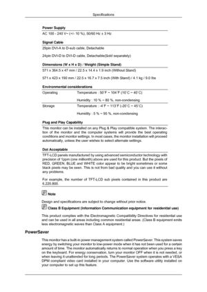 Page 62Power Supply
AC 100 - 240 V~ (+/- 10 %), 50/60 Hz ± 3 Hz
Signal Cable
29pin DVI-A to D-sub cable, Detachable
24pin DVI-D to DVI-D cable, Detachable(Sold separately)
Dimensions (W x H x D) / Weight (Simple Stand)
571 x 364.5 x 47 mm / 22.5 x 14.4 x 1.9 inch (Without Stand)
571 x 423 x 190 mm / 22.5 x 16.7 x 7.5 inch (With Stand) / 4.1 kg / 9.\
0 Ibs
Environmental considerations
Operating
Temperature : 50˚F ~ 104˚F (10˚C ~ 40˚C)
Humidity : 10 % ~ 80 %, non-condensing
Storage
Temperature : -4˚F ~ 113˚F...