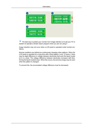 Page 70 
The best way to protect your monitor from Image retention is to set your\
 PC or
System to operate a Screen Saver program when you are not using it.
Image retention may not occur when a LCD panel is operated under normal \
con-
ditions.
Normal conditions are defined as continuously changing video patterns. W\
hen the
LCD panel is operated for a long time with a fixed pattern (-over 12 ho\
urs-), there
may be slight difference in voltage between electrodes that work the liq\
uid crystal
(LC) in a pixel....