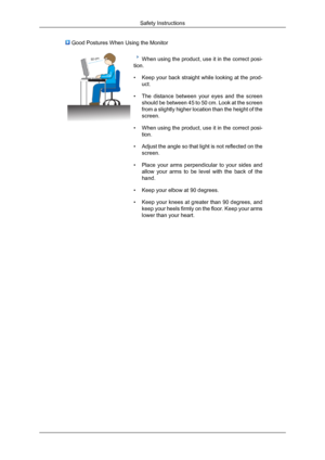 Page 9 Good Postures When Using the Monitor
When using the product, use it in the correct posi-
tion.
• Keep your back straight while looking at the prod-
uct.
• The distance between your eyes and the screen
should be between 45 to 50 cm. Look at the screen
from a slightly higher location than the height of the
screen.
• When using the product, use it in the correct posi-
tion.
• Adjust the angle so that light is not reflected on the
screen.
• Place your arms perpendicular to your sides and
allow your arms to...