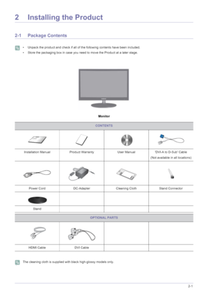 Page 11Installing the Product2-1
2 Installing the Product
2-1 Package Contents
 • Unpack the product and check if all of the following contents have been included.
• Store the packaging box in case you need to move the Product at a later stage.
 
Monitor
 The cleaning cloth is supplied with black high-glossy models only. 
CONTENTS
Installation Manual Product Warranty User ManualDVI-A to D-Sub Cable
(Not available in all locations)
Power Cord DC-AdapterCleaning Cloth Stand Connector
Stand
OPTIONAL PARTS
HDMI...
