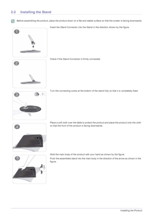 Page 122-2Installing the Product
2-2 Installing the Stand
 Before assembling the product, place the product down on a flat and stable surface so that the screen is facing downwards. 
Insert the Stand Connector into the Stand in the direction shown by the figure.
Check if the Stand Connector is firmly connected.
Turn the connecting screw at the bottom of the  stand fully so that it is completely fixed.
Place a soft cloth over the table to protect the product and place the product onto the cloth 
so that the...