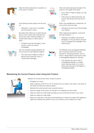 Page 121-3Major Safety Precautions
Maintaining the Correct Posture when Using this Product
Keep the small accessories in a location out 
of the reach of children.Take care when adjusting the angle of the 
product or the height of the stand.
• If your hand or finger is caught, you may 
be injured.
• If the product is tilted excessively, the 
product may fall and this may result in 
injury.
Avoid placing a heavy object over the prod-
uct.
• Otherwise, it may result in a problem 
with the product or injury.When...
