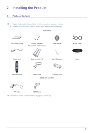 Page 13Installing the Product2-1
2 Installing the Product
2-1 Package Contents
 • Unpack the product and check if all of the following contents have been included.
• Store the packaging box in case you need to move the product at a later stage.
 
 The cleaning cloth is supplied with black high-glossy models only.
 
CONTENTS
Quick Setup Guide Product Warranty
(Not available in all locations)User Manual D-Sub Cable
Power Cord Batteries (AAA X 2) Stand Connector Stand
Remote Control Stereo Cable Cleaning Cloth...