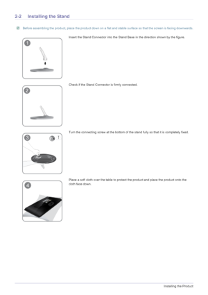 Page 142-2Installing the Product
2-2 Installing the Stand
 Before assembling the product, place the product down on a flat and stable surface so that the screen is facing downwards. 
Insert the Stand Connector into the Stand Base in the direction shown by the figure. 
Check if the Stand Connector is firmly connected.
Turn the connecting screw at the bottom of the stand fully so that it is completely fixed.
Place a soft cloth over the table to protect the product and place the product onto the 
cloth face down.
 