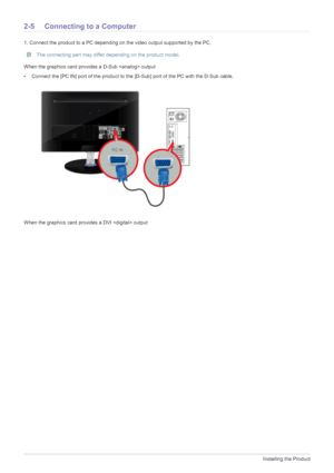 Page 182-5Installing the Product
2-5 Connecting to a Computer
1. Connect the product to a PC depending on the video output supported by the PC.
 The connecting part may differ depending on the product model. 
When the graphics card provides a D-Sub  output
• Connect the [PC IN] port of the product to the [D-Sub] port of the PC with the D-Sub cable. 
When the graphics card provides a DVI  output
 