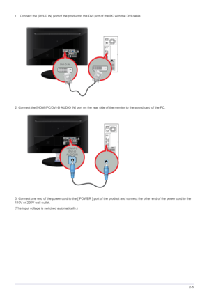 Page 19Installing the Product2-5
• Connect the [DVI-D IN] port of the product to the DVI port of the PC with the DVI cable.
2. Connect the [HDMI/PC/DVI-D AUDIO IN] port on the rear side of the monitor to the sound card of the PC.
3. Connect one end of the power cord to the [ POWER ] port of the product and connect the other end of the power cord to the 
110V or 220V wall outlet.
(The input voltage is switched automatically.)
 