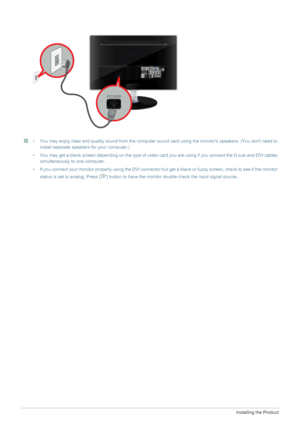 Page 202-5Installing the Product
 • You may enjoy clear and quality sound from the computer sound card using the monitors speakers. (You dont need to 
install separate speakers for your computer.)
• You may get a blank screen depending on the type of video card you are using if you connect the D-sub and DVI cables 
simultaneously to one computer.
• If you connect your monitor properly using the DVI connector but get a blank or fuzzy screen, check to see if the monitor 
status is set to analog. Press [ ] button...