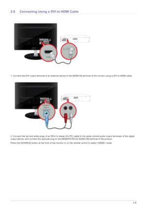 Page 23Installing the Product2-8
2-8 Connecting Using a DVI to HDMI Cable 
1. Connect the DVI output terminal of an external device to the [HDMI IN] terminal of the monitor using a DVI to HDMI cable. 
2. Connect the red and white plugs of an RCA to stereo (for PC) cable to the same colored audio output terminals of the digital 
output device, and connect the opposite plug to the [HDMI/PC/DVI-D AUDIO IN] terminal of the product.
Press the [SOURCE] button at the front of the monitor or on the remote control to...