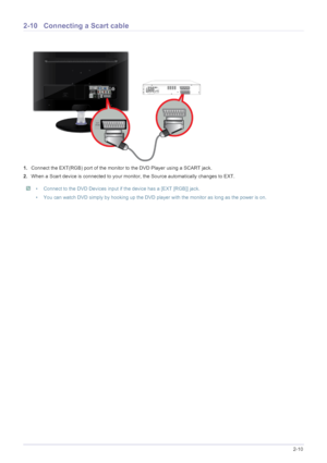 Page 25Installing the Product2-10
2-10 Connecting a Scart cable
1.Connect the EXT(RGB) port of the monitor to the DVD Player using a SCART jack.
2.When a Scart device is connected to your monitor, the Source automatically changes to EXT.
 • Connect to the DVD Devices input if the device has a [EXT [RGB]] jack. 
• You can watch DVD simply by hooking up the DVD player with the monitor as long as the power is on.
 
 