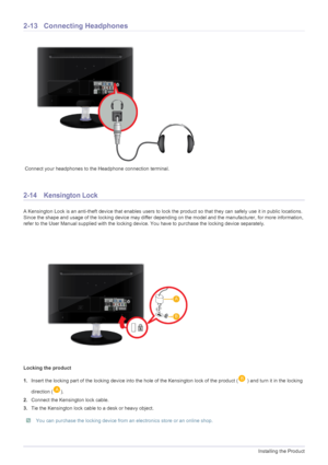 Page 282-13Installing the Product
2-13 Connecting Headphones
 Connect your headphones to the Headphone connection terminal.
2-14 Kensington Lock 
A Kensington Lock is an anti-theft device that enables users to lock the product so that they can safely use it in public locations. 
Since the shape and usage of the locking device may differ depending on the model and the manufacturer, for more information, 
refer to the User Manual supplied with the locking device. You have to purchase the locking device...