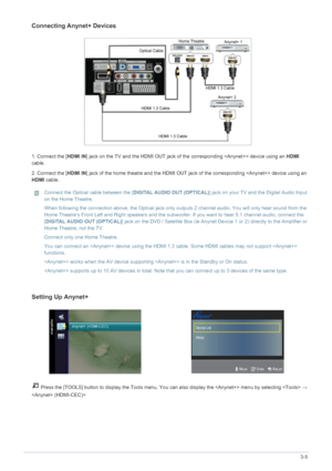 Page 53Using the Product3-5
Connecting Anynet+ Devices
1. Connect the [HDMI IN] jack on the TV and the HDMI OUT jack of the corresponding  device using an HDMI 
cable.
2. Connect the [HDMI IN] jack of the home theatre and the HDMI OUT jack of the corresponding  device using an 
HDMI cable. 
 Connect the Optical cable between the [DIGITAL AUDIO OUT (OPTICAL)] jack on your TV and the Digital Audio Input 
on the Home Theatre. 
When following the connection above, the Optical jack only outputs 2 channel audio. You...