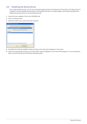 Page 583-6Using the Product
3-6 Installing the Device Driver
 If you install the device driver, you can set up the appropriate resolution and frequency for the product. The device driver is 
included on the CD supplied with the product. If the supplied drive file is corrupted, please visit the Samsung Electronics 
website (www.samsung.com), and download the driver.
 
1.Insert the driver installation CD into the CD-ROM drive.
2.Click on Windows Driver.
3.Select the model of your product from the model list....