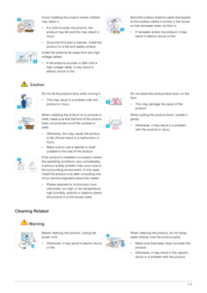 Page 9Major Safety Precautions1-3
 Caution
Cleaning Related
Warning
Avoid installing the product where children 
may reach it.
• If a child touches the product, the 
product may fall and this may result in 
injury. 
• Since the front part is heavier, install the 
product on a flat and stable surface. Bend the outdoor antenna cable downwards 
at the location where it comes in the house 
so that rainwater does not flow in.
• If rainwater enters the product, it may 
result in electric shock or fire.
Install the...