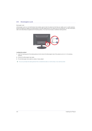Page 202-6Installing the Product
2-6 Kensington Lock
Kensington Lock
A Kensington Lock is an anti-theft device that enables users to lock the product so that they can safely use it in public locations. 
Since the shape and usage of the locking device may differ depending on the model and the manufacturer, for more information, 
refer to the User Manual supplied with the locking device. You have to purchase an additional locking device.
Locking the product
1.Insert the locking part of the locking device into the...