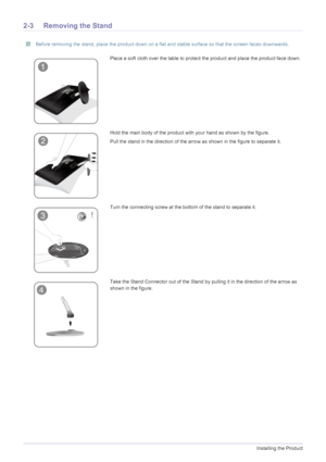 Page 162-3Installing the Product
2-3 Removing the Stand
 Before removing the stand, place the product down on a flat and stable surface so that the screen faces downwards. 
Place a soft cloth over the table to protect the product and place the product face down.
Hold the main body of the product with your hand as shown by the figure. 
Pull the stand in the direction of the arrow as shown in the figure to separate it.
Turn the connecting screw at the bottom of the stand to separate it.
Take the Stand Connector...