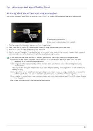 Page 17Installing the Product2-4
2-4 Attaching a Wall Mount/Desktop Stand
Attaching a Wall Mount/Desktop Stand(not supplied)
This product provides a stand mount of 75 mm x 75 mm (2.95 x 2.95 inches) that complies with the VESA specifications.
1.Turn the product off and unplug the power cord from the wall outlet.
2.Place a soft cloth or cushion on a flat surface to protect the panel and place the product face down.
3.Remove the screw from the stand and separate the stand.
4.Align the groove of the part of the...