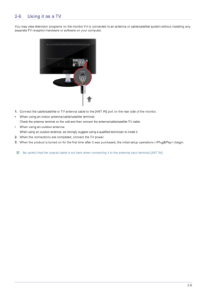 Page 21Installing the Product2-6
2-6 Using it as a TV
You may view television programs on the monitor if it is connected to an antenna or cable/satellite system without installing any 
separate TV reception hardware or software on your computer.
1.Connect the cable/satellite or TV antenna cable to the [ANT IN] port on the rear side of the monitor. 
• When using an indoor antenna/cable/satellite terminal:
Check the antenna terminal on the wall and then connect the antenna/cable/satellite TV cable.
• When using...