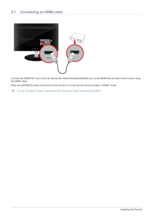 Page 222-7Installing the Product
2-7 Connecting an HDMI cable
Connect the HDMI OUT port of the AV device (Blu-Ray/DVD/Cable/Satellite box) to the [HDMI IN] terminal of the monitor using 
the HDMI cable. 
Press the [SOURCE] button at the front of the monitor or on the remote control to select  mode.
 You do not need to make a separate audio connection when connecting via HDMI. 
 