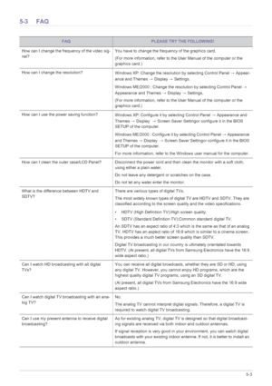 Page 65Troubleshooting5-3
5-3 FAQ
FAQPLEASE TRY THE FOLLOWING!
How can I change the frequency of the video sig-
nal?You have to change the frequency of the graphics card.
(For more information, refer to the User Manual of the computer or the 
graphics card.) 
How can I change the resolution?
Windows XP: Change the resolution by selecting Control Panel → Appear-
ance and Themes → Display → Settings.
Windows ME/2000 : Change the resolution by selecting Control Panel → 
Appearance and Themes → Display → Settings....