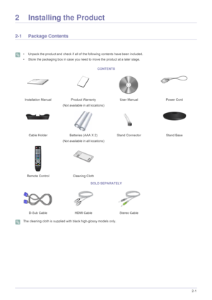 Page 11Installing the Product2-1
2 Installing the Product
2-1 Package Contents
 • Unpack the product and check if all of the following contents have been included.
• Store the packaging box in case you need to move the product at a later stage.
 
 The cleaning cloth is supplied with black high-glossy models only. 
CONTENTS
Installation Manual Product Warranty
(Not available in all locations)User Manual Power Cord
Cable Holder Batteries (AAA X 2) 
(Not available in all locations)Stand Connector Stand Base
Remote...