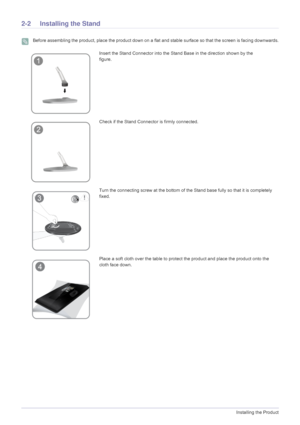 Page 122-2Installing the Product
2-2 Installing the Stand
 Before assembling the product, place the product down on a flat and stable surface so that the screen is facing downwards. 
Insert the Stand Connector into the Stand Base in the direction shown by the 
figure.               
Check if the Stand Connector is firmly connected.
Turn the connecting screw at the bottom of the Stand base fully so that it is completely 
fixed.
Place a soft cloth over the table to protect the product and place the product onto...