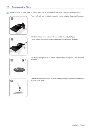 Page 142-3Installing the Product
2-3 Removing the Stand
 Before removing the stand, place the product down on a flat and stable surface so that the screen faces downwards. 
Place a soft cloth over the table to protect the product and place the product face down.
Hold the main body of the product with your hand as shown by the figure. 
Pull the stand in the direction of the arrow as shown in the figure to separate it.
Turn the connecting screw at the bottom of the Stand base to separate it from the Stand...